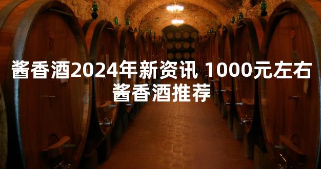 酱香酒2024年新资讯 1000元左右酱香酒推荐